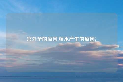 宫外孕的原因,腹水产生的原因?