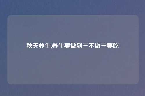 秋天养生,养生要做到三不做三要吃