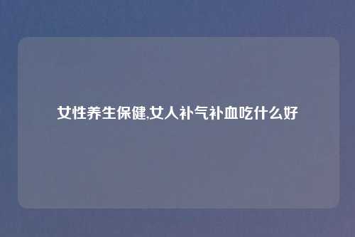 女性养生保健,女人补气补血吃什么好