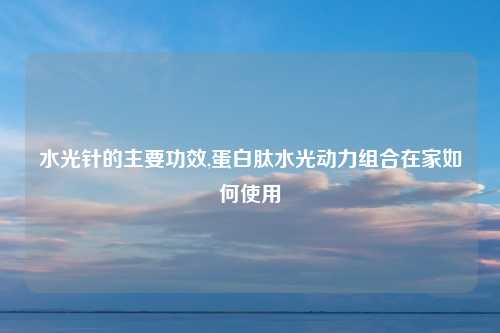 水光针的主要功效,蛋白肽水光动力组合在家如何使用