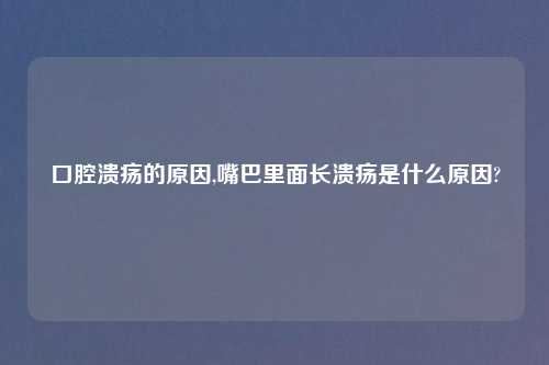 口腔溃疡的原因,嘴巴里面长溃疡是什么原因?
