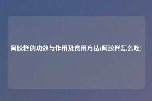 阿胶糕的功效与作用及食用方法(阿胶糕怎么吃)