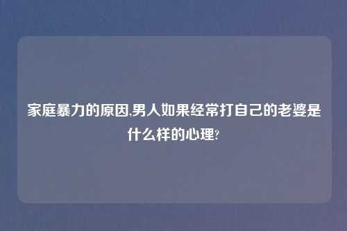 家庭暴力的原因,男人如果经常打自己的老婆是什么样的心理?