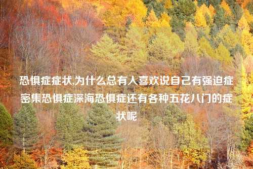恐惧症症状,为什么总有人喜欢说自己有强迫症密集恐惧症深海恐惧症还有各种五花八门的症状呢