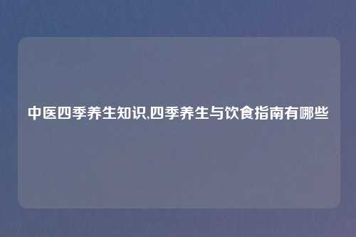 中医四季养生知识,四季养生与饮食指南有哪些