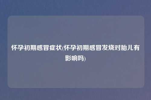 怀孕初期感冒症状(怀孕初期感冒发烧对胎儿有影响吗)