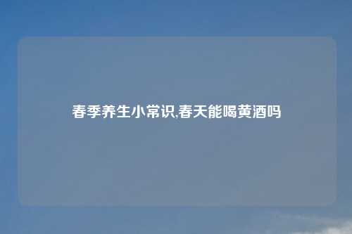 春季养生小常识,春天能喝黄酒吗