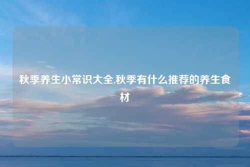 秋季养生小常识大全,秋季有什么推荐的养生食材