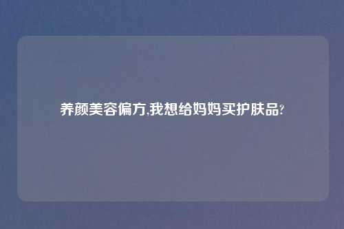 养颜美容偏方,我想给妈妈买护肤品?