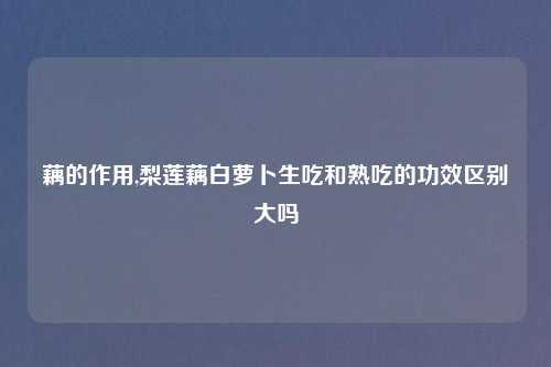 藕的作用,梨莲藕白萝卜生吃和熟吃的功效区别大吗