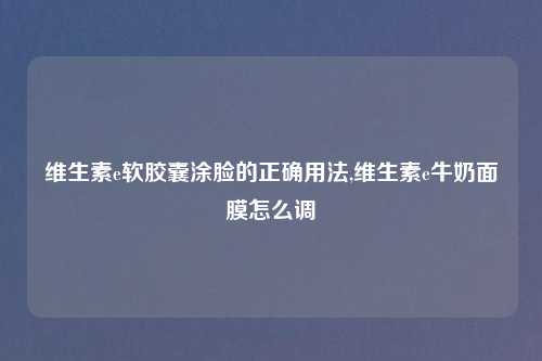 维生素e软胶囊涂脸的正确用法,维生素e牛奶面膜怎么调