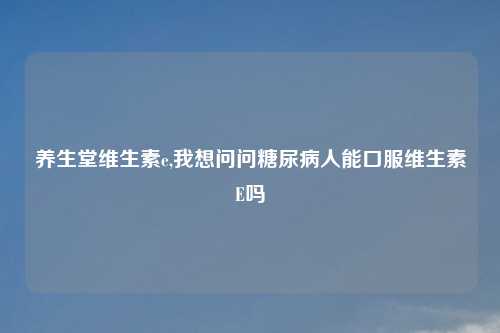 养生堂维生素e,我想问问糖尿病人能口服维生素E吗