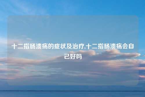 十二指肠溃疡的症状及治疗,十二指肠溃疡会自己好吗