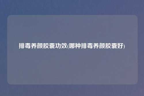 排毒养颜胶囊功效(哪种排毒养颜胶囊好)