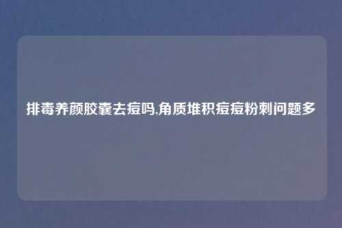 排毒养颜胶囊去痘吗,角质堆积痘痘粉刺问题多