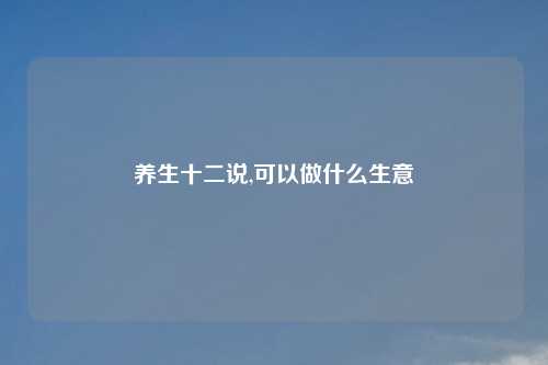 养生十二说,可以做什么生意