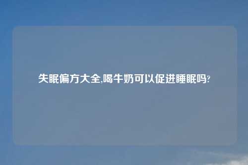 失眠偏方大全,喝牛奶可以促进睡眠吗?