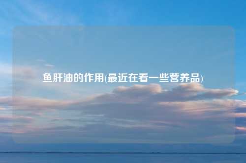 鱼肝油的作用(最近在看一些营养品)