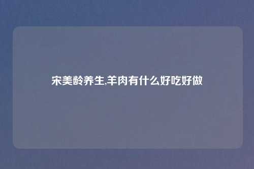 宋美龄养生,羊肉有什么好吃好做