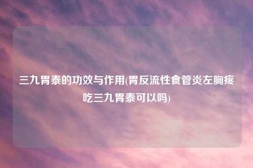 三九胃泰的功效与作用(胃反流性食管炎左胸疼吃三九胃泰可以吗)