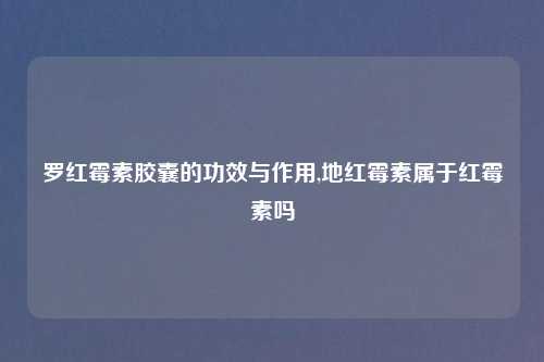罗红霉素胶囊的功效与作用,地红霉素属于红霉素吗
