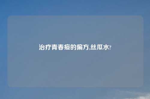 治疗青春痘的偏方,丝瓜水?