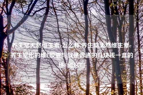 养生堂天然维生素e怎么样,养生堂天然维生素e养生堂出的维E胶囊与就是普通的几块钱一盒的维E何区别