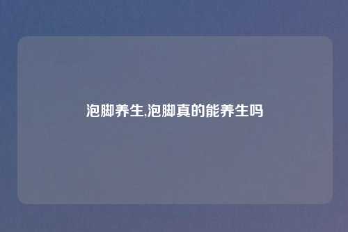 泡脚养生,泡脚真的能养生吗