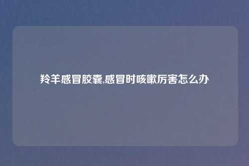 羚羊感冒胶囊,感冒时咳嗽厉害怎么办