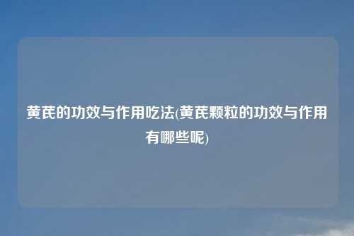 黄芪的功效与作用吃法(黄芪颗粒的功效与作用有哪些呢)