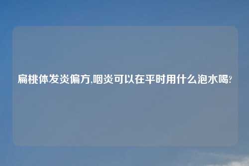 扁桃体发炎偏方,咽炎可以在平时用什么泡水喝?
