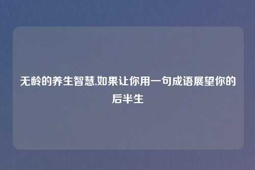 无龄的养生智慧,如果让你用一句成语展望你的后半生