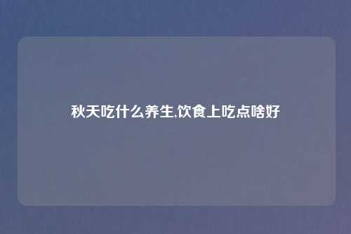 秋天吃什么养生,饮食上吃点啥好
