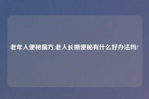 老年人便秘偏方,老人长期便秘有什么好办法吗?