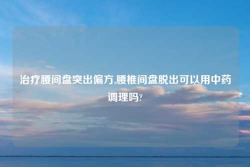 治疗腰间盘突出偏方,腰椎间盘脱出可以用中药调理吗?