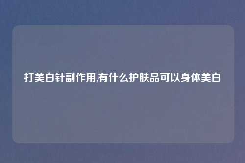 打美白针副作用,有什么护肤品可以身体美白