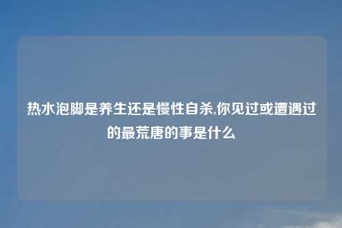 热水泡脚是养生还是慢性自杀,你见过或遭遇过的最荒唐的事是什么