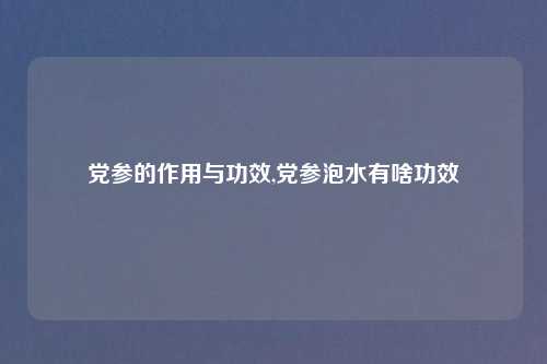 党参的作用与功效,党参泡水有啥功效