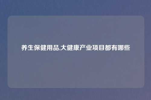 养生保健用品,大健康产业项目都有哪些