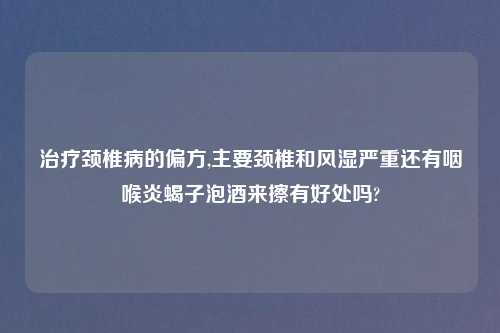 治疗颈椎病的偏方,主要颈椎和风湿严重还有咽喉炎蝎子泡酒来擦有好处吗?