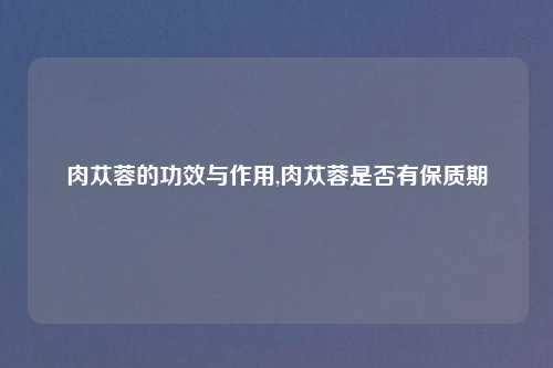 肉苁蓉的功效与作用,肉苁蓉是否有保质期