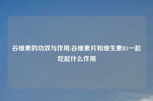 谷维素的功效与作用,谷维素片和维生素B1一起吃起什么作用