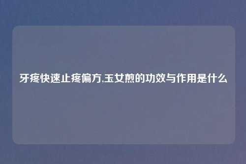 牙疼快速止疼偏方,玉女煎的功效与作用是什么