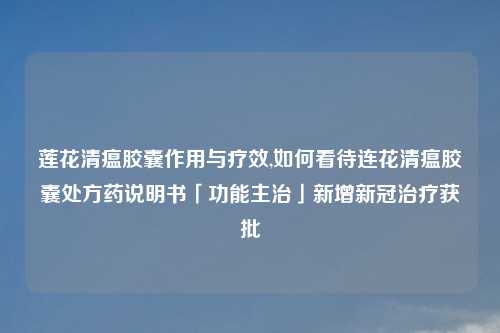 莲花清瘟胶囊作用与疗效,如何看待连花清瘟胶囊处方药说明书「功能主治」新增新冠治疗获批