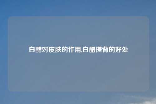 白醋对皮肤的作用,白醋搓背的好处