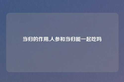 当归的作用,人参和当归能一起吃吗
