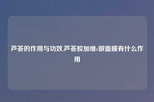 芦荟的作用与功效,芦荟胶加维c做面膜有什么作用