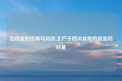 合欢皮的作用与功效,主产于四川盆地的皮类药材是
