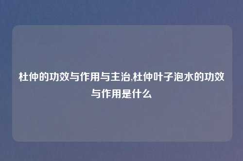 杜仲的功效与作用与主治,杜仲叶子泡水的功效与作用是什么