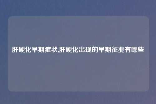 肝硬化早期症状,肝硬化出现的早期征兆有哪些